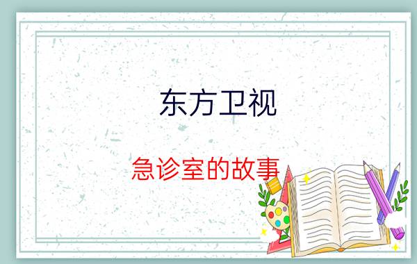 东方卫视 急诊室的故事（急诊室故事 东方卫视全国首档大型急救纪实真人秀节目）